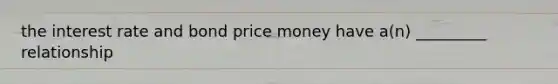 the interest rate and bond price money have a(n) _________ relationship