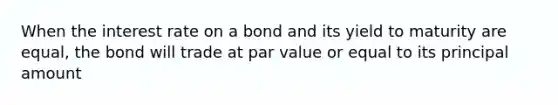 When the interest rate on a bond and its yield to maturity are equal, the bond will trade at par value or equal to its principal amount