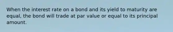 When the interest rate on a bond and its yield to maturity are equal, the bond will trade at par value or equal to its principal amount.