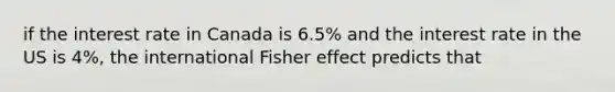 if the interest rate in Canada is 6.5% and the interest rate in the US is 4%, the international Fisher effect predicts that