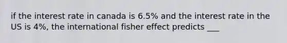 if the interest rate in canada is 6.5% and the interest rate in the US is 4%, the international fisher effect predicts ___