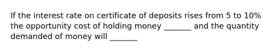 If the interest rate on certificate of deposits rises from 5 to 10% the opportunity cost of holding money _______ and the quantity demanded of money will _______