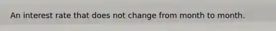 An interest rate that does not change from month to month.