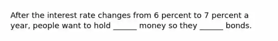 After the interest rate changes from 6 percent to 7 percent a year, people want to hold ______ money so they ______ bonds.