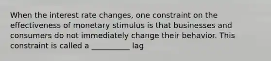 When the interest rate changes, one constraint on the effectiveness of monetary stimulus is that businesses and consumers do not immediately change their behavior. This constraint is called a __________ lag