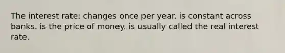 The interest rate: changes once per year. is constant across banks. is the price of money. is usually called the real interest rate.