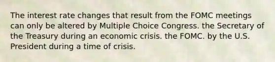 The interest rate changes that result from the FOMC meetings can only be altered by Multiple Choice Congress. the Secretary of the Treasury during an economic crisis. the FOMC. by the U.S. President during a time of crisis.