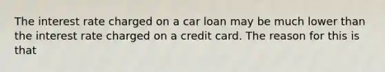 The interest rate charged on a car loan may be much lower than the interest rate charged on a credit card. The reason for this is that