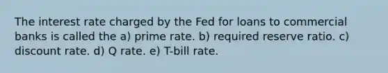 The interest rate charged by the Fed for loans to commercial banks is called the a) prime rate. b) required reserve ratio. c) discount rate. d) Q rate. e) T-bill rate.