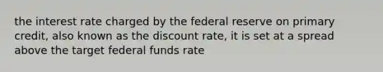 the interest rate charged by the federal reserve on primary credit, also known as the discount rate, it is set at a spread above the target federal funds rate