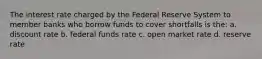 The interest rate charged by the Federal Reserve System to member banks who borrow funds to cover shortfalls is the: a. discount rate b. federal funds rate c. open market rate d. reserve rate