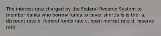 The interest rate charged by the Federal Reserve System to member banks who borrow funds to cover shortfalls is the: a. discount rate b. federal funds rate c. open market rate d. reserve rate