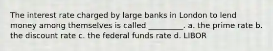 The interest rate charged by large banks in London to lend money among themselves is called _________. a. the prime rate b. the discount rate c. the federal funds rate d. LIBOR