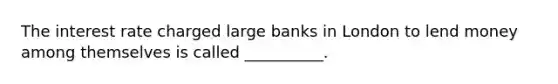 The interest rate charged large banks in London to lend money among themselves is called __________.