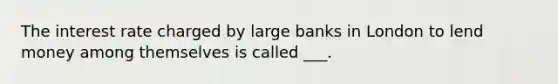 The interest rate charged by large banks in London to lend money among themselves is called ___.