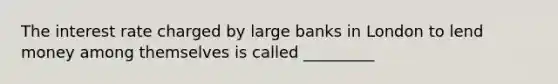 The interest rate charged by large banks in London to lend money among themselves is called _________