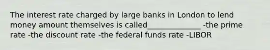 The interest rate charged by large banks in London to lend money amount themselves is called______________ -the prime rate -the discount rate -the federal funds rate -LIBOR