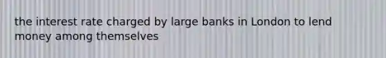 the interest rate charged by large banks in London to lend money among themselves