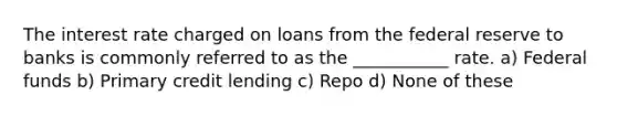 The interest rate charged on loans from the federal reserve to banks is commonly referred to as the ___________ rate. a) Federal funds b) Primary credit lending c) Repo d) None of these