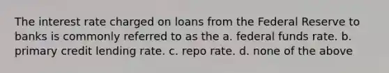 The interest rate charged on loans from the Federal Reserve to banks is commonly referred to as the a. federal funds rate. b. primary credit lending rate. c. repo rate. d. none of the above