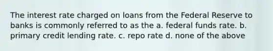 The interest rate charged on loans from the Federal Reserve to banks is commonly referred to as the a. ​federal funds rate. b. ​primary credit lending rate. c. ​repo rate d. ​none of the above