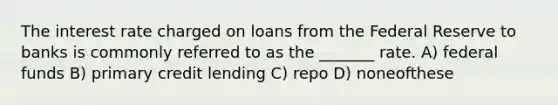 The interest rate charged on loans from the Federal Reserve to banks is commonly referred to as the _______ rate. A) federal funds B) primary credit lending C) repo D) noneofthese