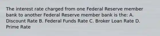 The interest rate charged from one Federal Reserve member bank to another Federal Reserve member bank is the: A. Discount Rate B. Federal Funds Rate C. Broker Loan Rate D. Prime Rate