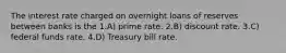 The interest rate charged on overnight loans of reserves between banks is the 1.A) prime rate. 2.B) discount rate. 3.C) federal funds rate. 4.D) Treasury bill rate.