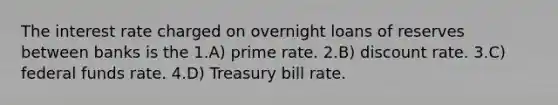 The interest rate charged on overnight loans of reserves between banks is the 1.A) prime rate. 2.B) discount rate. 3.C) federal funds rate. 4.D) Treasury bill rate.