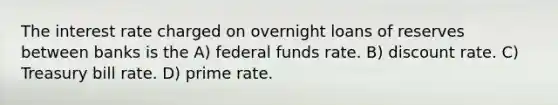 The interest rate charged on overnight loans of reserves between banks is the A) federal funds rate. B) discount rate. C) Treasury bill rate. D) prime rate.