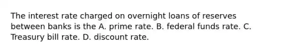 The interest rate charged on overnight loans of reserves between banks is the A. prime rate. B. federal funds rate. C. Treasury bill rate. D. discount rate.