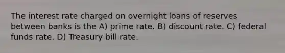 The interest rate charged on overnight loans of reserves between banks is the A) prime rate. B) discount rate. C) federal funds rate. D) Treasury bill rate.