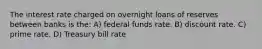 The interest rate charged on overnight loans of reserves between banks is the: A) federal funds rate. B) discount rate. C) prime rate. D) Treasury bill rate