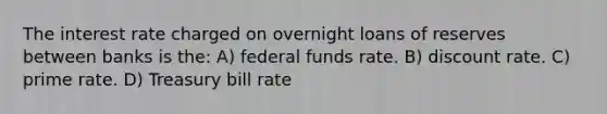 The interest rate charged on overnight loans of reserves between banks is the: A) federal funds rate. B) discount rate. C) prime rate. D) Treasury bill rate