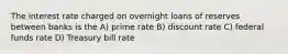 The interest rate charged on overnight loans of reserves between banks is the A) prime rate B) discount rate C) federal funds rate D) Treasury bill rate