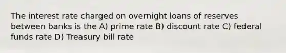 The interest rate charged on overnight loans of reserves between banks is the A) prime rate B) discount rate C) federal funds rate D) Treasury bill rate