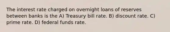 The interest rate charged on overnight loans of reserves between banks is the A) Treasury bill rate. B) discount rate. C) prime rate. D) federal funds rate.