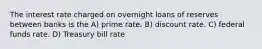 The interest rate charged on overnight loans of reserves between banks is the A) prime rate. B) discount rate. C) federal funds rate. D) Treasury bill rate