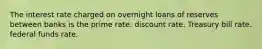 The interest rate charged on overnight loans of reserves between banks is the prime rate. discount rate. Treasury bill rate. federal funds rate.