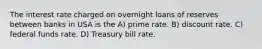 The interest rate charged on overnight loans of reserves between banks in USA is the A) prime rate. B) discount rate. C) federal funds rate. D) Treasury bill rate.