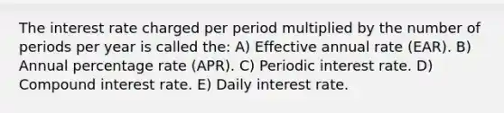 The interest rate charged per period multiplied by the number of periods per year is called the: A) Effective annual rate (EAR). B) Annual percentage rate (APR). C) Periodic interest rate. D) Compound interest rate. E) Daily interest rate.