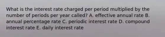 What is the interest rate charged per period multiplied by the number of periods per year called? A. effective annual rate B. annual percentage rate C. periodic interest rate D. compound interest rate E. daily interest rate