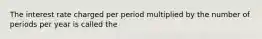 The interest rate charged per period multiplied by the number of periods per year is called the