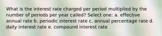 What is the interest rate charged per period multiplied by the number of periods per year called? Select one: a. effective annual rate b. periodic interest rate c. annual percentage rate d. daily interest rate e. compound interest rate