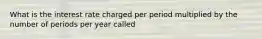 What is the interest rate charged per period multiplied by the number of periods per year called