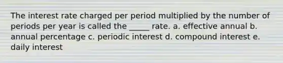 The interest rate charged per period multiplied by the number of periods per year is called the _____ rate. a. effective annual b. annual percentage c. periodic interest d. <a href='https://www.questionai.com/knowledge/k07TQ6sK1u-compound-interest' class='anchor-knowledge'>compound interest</a> e. daily interest