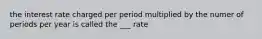 the interest rate charged per period multiplied by the numer of periods per year is called the ___ rate