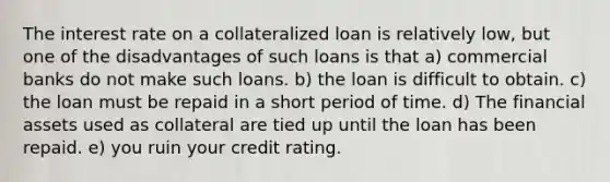 The interest rate on a collateralized loan is relatively low, but one of the disadvantages of such loans is that a) commercial banks do not make such loans. b) the loan is difficult to obtain. c) the loan must be repaid in a short period of time. d) The financial assets used as collateral are tied up until the loan has been repaid. e) you ruin your credit rating.