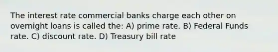 The interest rate commercial banks charge each other on overnight loans is called the: A) prime rate. B) Federal Funds rate. C) discount rate. D) Treasury bill rate