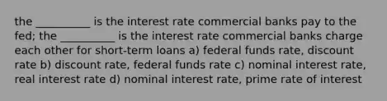 the __________ is the interest rate commercial banks pay to the fed; the __________ is the interest rate commercial banks charge each other for short-term loans a) federal funds rate, discount rate b) discount rate, federal funds rate c) nominal interest rate, real interest rate d) nominal interest rate, prime rate of interest